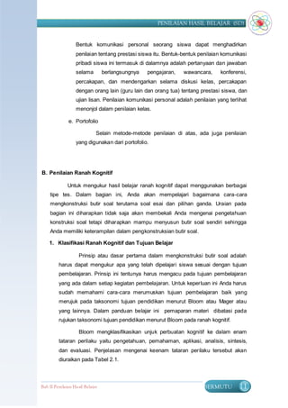 PENILAIAN HASIL BELAJAR (SD)


                   Bentuk komunikasi personal seorang siswa dapat menghadirkan
                   penilaian tentang prestasi siswa itu. Bentuk-bentuk penilaian komunikasi
                   pribadi siswa ini termasuk di dalamnya adalah pertanyaan dan jawaban
                   selama         berlangsungnya   pengajaran,   wawancara,     konferensi,
                   percakapan, dan mendengarkan selama diskusi kelas, percakapan
                   dengan orang lain (guru lain dan orang tua) tentang prestasi siswa, dan
                   ujian lisan. Penilaian komunikasi personal adalah penilaian yang terlihat
                   menonjol dalam penilaian kelas.

               e. Portofolio

                              Selain metode-metode penilaian di atas, ada juga penilaian
                   yang digunakan dari portofolio.




B. Penilaian Ranah Kognitif

              Untuk mengukur hasil belajar ranah kognitif dapat menggunakan berbagai
     tipe tes. Dalam bagian ini, Anda akan mempelajari bagaimana cara-cara
     mengkonstruksi butir soal terutama soal esai dan pilihan ganda. Uraian pada
     bagian ini diharapkan tidak saja akan membekali Anda mengenai pengetahuan
     konstruksi soal tetapi diharapkan mampu menyusun butir soal sendiri sehingga
     Anda memiliki keterampilan dalam pengkonstruksian butir soal.

    1. Klasifikasi Ranah Kognitif dan Tujuan Belajar

                    Prinsip atau dasar pertama dalam mengkonstruksi butir soal adalah
         harus dapat mengukur apa yang telah dipelajari siswa sesuai dengan tujuan
         pembelajaran. Prinsip ini tentunya harus mengacu pada tujuan pembelajaran
         yang ada dalam setiap kegiatan pembelajaran. Untuk keperluan ini Anda harus
         sudah memahami cara-cara merumuskan tujuan pembelajaran baik yang
         merujuk pada taksonomi tujuan pendidikan menurut Bloom atau Mager atau
         yang lainnya. Dalam panduan belajar ini pemaparan materi dibatasi pada
         rujukan taksonomi tujuan pendidikan menurut Bloom pada ranah kognitif.

                    Bloom mengklasifikasikan unjuk perbuatan kognitif ke dalam enam
         tataran perilaku yaitu pengetahuan, pemahaman, aplikasi, analisis, sintesis,
         dan evaluasi. Penjelasan mengenai keenam tataran perilaku tersebut akan
         diuraikan pada Tabel 2.1.



Bab II Penilaian Ha sil Belajar                                          BERMUTU        11
 