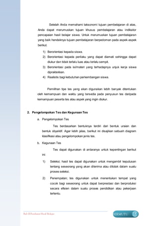 Setelah Anda memahami taksonomi tujuan pembelajaran di atas,
              Anda dapat merumuskan tujuan khusus pembelajaran atau indikator
              pencapaian hasil belajar siswa. Untuk merumuskan tujuan pembelajaran
              yang baik hendaknya tujuan pembelajaran berpedoman pada aspek-aspek
              berikut.

                   1) Berorientasi kepada siswa.
                   2) Berorientasi kepada perilaku yang dapat diamati sehingga dapat
                         diukur dan tidak terlalu luas atau terlalu sempit.
                   3) Berorientasi pada isi/materi yang terhadapnya unjuk kerja siswa
                         dipraktekkan.
                   4) Realistis bagi kebutuhan perkembangan siswa.


                         Pemilihan tipe tes yang akan digunakan lebih banyak ditentukan
              oleh kemampuan dan waktu yang tersedia pada penyusun tes daripada
              kemampuan peserta tes atau aspek yang ingin diukur.



   2. Pengelompokan Tes dan Kegunaan Tes

             a. Pengelompokan Tes

                             Tes berdasarkan bentuknya terdiri dari bentuk uraian dan
                  bentuk obyektif. Agar lebih jelas, berikut ini disajikan sebuah diagram
                  klasifikasi atau pengelompokan jenis tes.

             b. Kegunaan Tes

                             Tes dapat digunakan di antaranya untuk kepentingan berikut
                  ini:

                   1)      Seleksi; hasil tes dapat digunakan untuk mengambil keputusan
                           tentang seseorang yang akan diterima atau ditolak dalam suatu
                           proses seleksi.

                   2)      Penempatan; tes digunakan untuk menentukan tempat yang
                           cocok bagi seseorang untuk dapat berprestasi dan berproduksi
                           secara efisien dalam suatu proses pendidikan atau pekerjaan
                           tertentu.




Bab II Penilaian Ha sil Belajar                                               BERMUTU   18
 