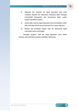 PENILAIAN HASIL BELAJAR (SD)


                   3)      Diagnosis dan remedial; tes dapat digunakan juga untuk
                           mengukur kekuatan dan kelemahan seseorang dalam kerangka
                           memperbaiki penguasaan atau kemampuan dalam suatau
                           program pendidikan tertentu.

                   4)      Umpan balik; hasil tes dapat digunakan untuk memberikan umpan
                           balik, baik bagi individu yang menempuh tes maupun bagi guru.

                   5)      Motivasi dan bimbingan belajar; hasil tes seharusnya dapat
                           memotivasi siswa untuk belajar.

                        Perbaikan program; hasil tes dapat digunakan untuk bahan
              masukan untuk perbaikan program pendidikan selanjutnya.




Bab II Penilaian Ha sil Belajar                                         BERMUTU        19
 