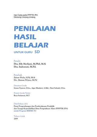 Hak Cipta pada PPPTK IPA
Dilindungi Undang-Undang




PENILAIAN
HASIL
BELAJAR
UNTUK GURU               SD

Penulis
Dra. Elly Herliani, M.Phil, M.Si
Dra. Indrawati, M.Pd.


Penelaah
Zainur Wula, S.Pd, M.Si
Drs. Maman Wijaya, M.Pd

Desainer Grafis
Irman Yusron, S.Sos., Agus Maulani, A.Md., Dani Suhadi, S.Sos.

Penata Letak/Setter
Reza Setiawan, M.T



Diterbitkan oleh
Pusat Pengembangan dan Pemberdayaan Pendidik
dan Tenaga Kependidikan Ilmu Pengetahuan Alam (PPPPTK IPA)
untuk Program BERMUTU

Tahun Cetak
2009
 