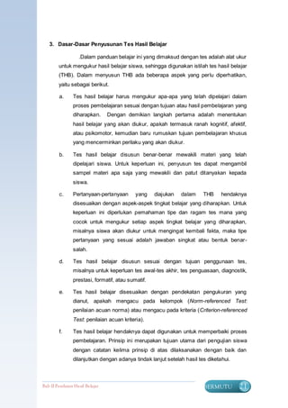 3. Dasar-Dasar Penyusunan Tes Hasil Belajar

                    .Dalam panduan belajar ini yang dimaksud dengan tes adalah alat ukur
         untuk mengukur hasil belajar siswa, sehingga digunakan istilah tes hasil belajar
         (THB). Dalam menyusun THB ada beberapa aspek yang perlu diperhatikan,
         yaitu sebagai berikut.

         a.     Tes hasil belajar harus mengukur apa-apa yang telah dipelajari dalam
                proses pembelajaran sesuai dengan tujuan atau hasil pembelajaran yang
                diharapkan.       Dengan demikian langkah pertama adalah menentukan
                hasil belajar yang akan diukur, apakah termasuk ranah kognitif, afektif,
                atau psikomotor, kemudian baru rumuskan tujuan pembelajaran khusus
                yang mencerminkan perilaku yang akan diukur.

         b.     Tes hasil belajar disusun benar-benar mewakili materi yang telah
                dipelajari siswa. Untuk keperluan ini, penyusun tes dapat mengambil
                sampel materi apa saja yang mewakili dan patut ditanyakan kepada
                siswa.

         c.     Pertanyaan-pertanyaan       yang    diajukan   dalam    THB     hendaknya
                disesuaikan dengan aspek-aspek tingkat belajar yang diharapkan. Untuk
                keperluan ini diperlukan pemahaman tipe dan ragam tes mana yang
                cocok untuk mengukur setiap aspek tingkat belajar yang diharapkan,
                misalnya siswa akan diukur untuk mengingat kembali fakta, maka tipe
                pertanyaan yang sesuai adalah jawaban singkat atau bentuk benar-
                salah.

         d.     Tes hasil belajar disusun sesuai dengan tujuan penggunaan tes,
                misalnya untuk keperluan tes awal-tes akhir, tes penguasaan, diagnostik,
                prestasi, formatif, atau sumatif.

         e.     Tes hasil belajar disesuaikan dengan pendekatan pengukuran yang
                dianut, apakah mengacu pada kelompok (Norm-referenced Test:
                penilaian acuan norma) atau mengacu pada kriteria (Criterion-referenced
                Test: penilaian acuan kriteria).

         f.     Tes hasil belajar hendaknya dapat digunakan untuk memperbaiki proses
                pembelajaran. Prinsip ini merupakan tujuan utama dari pengujian siswa
                dengan catatan kelima prinsip di atas dilaksanakan dengan baik dan
                dilanjutkan dengan adanya tindak lanjut setelah hasil tes diketahui.



Bab II Penilaian Ha sil Belajar                                         BERMUTU        21
 