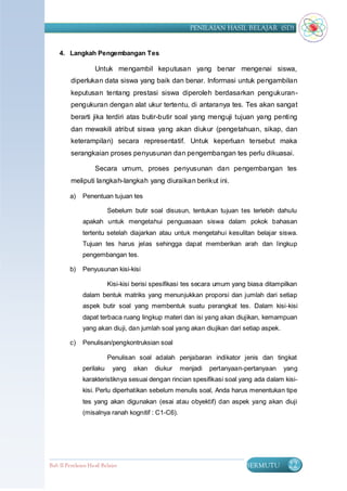 PENILAIAN HASIL BELAJAR (SD)


    4. Langkah Pengembangan Tes

                    Untuk mengambil keputusan yang benar mengenai siswa,
         diperlukan data siswa yang baik dan benar. Informasi untuk pengambilan
         keputusan tentang prestasi siswa diperoleh berdasarkan pengukuran-
         pengukuran dengan alat ukur tertentu, di antaranya tes. Tes akan sangat
         berarti jika terdiri atas butir-butir soal yang menguji tujuan yang penting
         dan mewakili atribut siswa yang akan diukur (pengetahuan, sikap, dan
         keterampilan) secara representatif. Untuk keperluan tersebut maka
         serangkaian proses penyusunan dan pengembangan tes perlu dikuasai.

                    Secara umum, proses penyusunan dan pengembangan tes
         meliputi langkah-langkah yang diuraikan berikut ini.

         a)    Penentuan tujuan tes

                          Sebelum butir soal disusun, tentukan tujuan tes terlebih dahulu
               apakah untuk mengetahui penguasaan siswa dalam pokok bahasan
               tertentu setelah diajarkan atau untuk mengetahui kesulitan belajar siswa.
               Tujuan tes harus jelas sehingga dapat memberikan arah dan lingkup
               pengembangan tes.

         b)    Penyusunan kisi-kisi

                          Kisi-kisi berisi spesifikasi tes secara umum yang biasa ditampilkan
               dalam bentuk matriks yang menunjukkan proporsi dan jumlah dari setiap
               aspek butir soal yang membentuk suatu perangkat tes. Dalam kisi-kisi
               dapat terbaca ruang lingkup materi dan isi yang akan diujikan, kemampuan
               yang akan diuji, dan jumlah soal yang akan diujikan dari setiap aspek.

         c)    Penulisan/pengkontruksian soal

                          Penulisan soal adalah penjabaran indikator jenis dan tingkat
               perilaku     yang   akan   diukur    menjadi   pertanyaan-pertanyaan     yang
               karakteristiknya sesuai dengan rincian spesifikasi soal yang ada dalam kisi-
               kisi. Perlu diperhatikan sebelum menulis soal, Anda harus menentukan tipe
               tes yang akan digunakan (esai atau obyektif) dan aspek yang akan diuji
               (misalnya ranah kognitif : C1-C6).




Bab II Penilaian Ha sil Belajar                                           BERMUTU        22
 