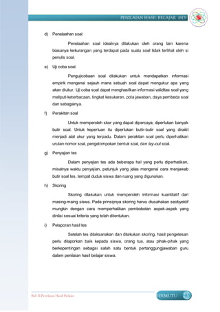 PENILAIAN HASIL BELAJAR (SD)


         d)    Penelaahan soal

                          Penelaahan soal idealnya dilakukan oleh orang lain karena
               biasanya kekurangan yang terdapat pada suatu soal tidak terlihat oleh si
               penulis soal.

         e)    Uji coba soal

                          Pengujicobaan soal dilakukan untuk mendapatkan informasi
               empirik mengenai sejauh mana sebuah soal dapat mengukur apa yang
               akan diukur. Uji coba soal dapat menghasilkan informasi validitas soal yang
               meliputi keterbacaan, tingkat kesukaran, pola jawaban, daya pembeda soal
               dan sebagainya.

         f)    Perakitan soal

                          Untuk memperoleh skor yang dapat dipercaya, diperlukan banyak
               butir soal. Untuk keperluan itu diperlukan butir-butir soal yang dirakit
               menjadi alat ukur yang terpadu. Dalam perakitan soal perlu diperhatikan
               urutan nomor soal, pengelompokan bentuk soal, dan lay-out soal.

         g)    Penyajian tes

                          Dalam penyajian tes ada beberapa hal yang perlu diperhatikan,
               misalnya waktu penyajian, petunjuk yang jelas mengenai cara menjawab
               butir soal tes, tempat duduk siswa dan ruang yang digunakan.

         h)    Skoring

                          Skoring dilakukan untuk memperoleh informasi kuantitatif dari
               masing-maing siswa. Pada prinsipnya skoring harus diusahakan seobyektif
               mungkin dengan cara memperhatikan pembobotan aspek-aspek yang
               dinilai sesuai kriteria yang telah ditentukan.

         i)    Pelaporan hasil tes

                          Setelah tes dilaksanakan dan dilakukan skoring, hasil pengetesan
               perlu dilaporkan baik kepada siswa, orang tua, atau pihak-pihak yang
               berkepentingan sebagai salah satu bentuk pertanggungjawaban guru
               dalam penilaian hasil belajar siswa.




Bab II Penilaian Ha sil Belajar                                         BERMUTU        23
 