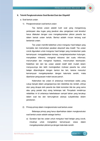PENILAIAN HASIL BELAJAR (SD)


    6. Teknik Pengkonstruksian Soal Bentuk Esai dan Obyektif

         a. Soal bentuk uraian

             1)    Pengkonstruksian soal bentuk uraian

                            Tes bentuk uraian adalah butir soal yang mengandung
                   pertanyaan atau tugas yang jawaban atau pengerjaan soal tersebut
                   harus dilakukan dengan cara mengekspresikan pikiran peserta tes
                   dalam bentuk uraian tertulis. Berikut adalah rincian tentang soal
                   berbentuk uraian.

                            Tes uraian memiliki kelebihan untuk mengukur hasil belajar yang
                   kompleks dan memerlukan jawaban ekspresif atau kreatif. Tes uraian
                   cocok digunakan untuk mengukur hasil belajar yang menekankan pada
                   kemampuan: mengaplikasikan konsep, menginterpretasikan hubungan,
                   menyatakan inferensi, mengenal relevansi dari suatu informasi,
                   merumuskan dan mengenal hipotesis, merumuskan kesimpulan.
                   Kelebihan lain dari tes uraian adalah relatif lebih mudah dalam
                   menyusunnya dan lebih meningkatkan motivasi peserta tes untuk
                   belajar dibandingkan dengan bentuk tes lain, karena menuntut
                   kemampuan       mengekspresikan     dengan   kata-kata    sendiri,   maka
                   diperlukan penguasaan materi secara penuh.

                            Kelemahan tes uraian di antaranya memerlukan waktu yang
                   cukup banyak dalam pengerjaannya dan reliabilitas tes rendah, artinya
                   skor yang dicapai oleh peserta tes tidak konsisten bila tes yang sama
                   atau yang paralel diuji ulang beberapa kali. Penyebab rendahnya
                   reliabilitas ini di antaranya keterbatasan sampel bahan yang tercakup
                   dalam soal tes dan kemungkinan adanya subyektivitas dalam
                   penskoran.


             2)    Prinsip-prinsip dalam mengkonstruksi soal bentuk uraian

                            Beberapa prinsip yang harus diperhatikan dalam mengkonstruksi
                   soal bentuk uraian adalah sebagai berikut.

                   a) Gunakan tipe tes uraian untuk mengukur hasil belajar yang cocok,
                        misalnya     untuk   mengetahui     kemampuan        siswa      dalam
                        mengekspresikan pikirannya dengan kata-kata sendiri.



Bab II Penilaian Ha sil Belajar                                          BERMUTU          25
 