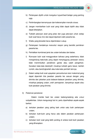 PENILAIAN HASIL BELAJAR (SD)


                   b) Pertanyaan dipilih untuk mengukur tujuan/hasil belajar yang penting
                        saja.

                   c) Pertimbangkan kemampuan dan keterampilan menulis siswa.

                   d) Jangan memberikan butir soal yang tidak dapat dipilih atau tidak
                        dapat dikerjakan.

                   e) Tulislah petunjuk awal yang jelas dan juga petunjuk untuk setiap
                        butir soal harus rinci dan dapat dipahami oleh peserta tes.

                   f)   Waktu yang tersedia harus diperkirakan cukup.

                   g) Pertanyaan hendaknya menuntut respon yang bersifat pemikiran
                        peserta tes.

                   h) Perhatikan kombinasi jenis tes uraian terbatas dan bebas.

                   i)   Rumusan butir soal menggunakan bahasa yang sederhana, tidak
                        mengandung kata-kata yang dapat menyinggung perasaan siswa,
                        tidak menimbulkan penafsiran ganda atau salah pengertian.
                        Gunakan kata-kata deskriptif, misalnya tulislah garis besar, berilah
                        contoh, atau bandingkanlah atau kata-kata perintah lainnya.

                   j)   Dalam setiap butir soal upayakan pencantuman skor maksimal yang
                        dapat diperoleh bila jawaban peserta tes sesuai dengan yang
                        diminta dan jelaskan pula batasan-batasan jawaban yang diminta,
                        misalnya panjang uraian, arah pemaparan, banyaknya aspek atau
                        butir jawaban yang diminta.


             3)    Pedoman penskoran

                            Dalam menilai hasil tes uraian kadang-kadang ada unsur
                   subyektivitas. Untuk mengurangi hal ini, perlu diperhatikan aspek-aspek
                   berikut.

                   a)   tentukan jawaban yang paling baik untuk satu butir pertanyaan
                        uraian;
                   b)   tentukan butir-butir yang harus ada dalam jawaban pertanyaan
                        uraian;
                   c)   tentukan butir soal yang lebih penting di antara butir-butir jawaban
                        yang diharapkan.



Bab II Penilaian Ha sil Belajar                                            BERMUTU       26
 