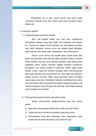 PENILAIAN HASIL BELAJAR (SD)




                            Berdasarkan hal di atas, berarti penulis soal harus sudah
                   menuliskan kata-kata kunci atau kriteria yang harus tercantum dalam
                   setiap soal.


         b. Soal bentuk obyektif

             1) Pengkonstruksian soal bentuk obyektif

                              Butir soal obyektif adalah butir soal yang mengandung
                   kemungkinan jawaban yang harus dipilih atau dikerjakan oleh peserta
                   tes. Peserta tes tinggal memilih jawaban dari kemungkinan jawaban
                   yang telah disediakan. Secara umum tes obyektif dapat dibedakan
                   dalam tiga tipe, yaitu benar salah, menjodohkan, dan pilihan ganda.

                              Secara umum format soal obyektif pilihan ganda terdiri atas
                   pokok soal yang diikuti oleh sejumlah pilihan jawaban (option). Di antara
                   pilihan jawaban ada satu kunci jawaban (jawaban yang paling tepat),
                   sedangkan pilihan lainnya berfungsi sebagai distraktor (pengecoh).
                   Keunggulan soal bentuk obyektif di antaranya adalah dapat diskor
                   dengan mudah, cepat dan obyektif sehingga dalam pemeriksaannya
                   tidak selalu dilakukan oleh guru/pemberi tes, akan tetapi bisa dilakukan
                   dengan bantuan computer. Materi yang ditanyakan dapat mencakup
                   ruang lingkup yang luas. Sedangkan beberapa keterbatasannya antara
                   lain memerlukan waktu yang relatif lama dalam mengkonstruksinya, sulit
                   membuat pengecoh yang homogen dan berfungsi, dan terdapat peluang
                   untuk menebak kunci jawaban.



             2) Prinsip-prinsip pengkonstruksian soal pilihan ganda

                              Berikut prinsip-prinsip pengkonstruksian butir soal pilihan
                   ganda.

                   a)   Soal harus sesuai dengan perilaku dan materi yang akan diukur.

                   b)   Setiap soal harus memiliki satu jawaban yang paling benar.

                   c)   Permasalahan yang akan ditanyakan harus ditempatkan pada
                        pokok soal dan berisi pernyataan yang diperlukan saja.




Bab II Penilaian Ha sil Belajar                                          BERMUTU         27
 