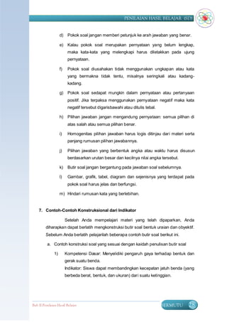 PENILAIAN HASIL BELAJAR (SD)


                    d)    Pokok soal jangan memberi petunjuk ke arah jawaban yang benar.

                    e)    Kalau pokok soal merupakan pernyataan yang belum lengkap,
                          maka kata-kata yang melengkapi harus diletakkan pada ujung
                          pernyataan.

                    f)    Pokok soal diusahakan tidak menggunakan ungkapan atau kata
                          yang bermakna tidak tentu, misalnya seringkali atau kadang-
                          kadang.

                    g)    Pokok soal sedapat mungkin dalam pernyataan atau pertanyaan
                          positif. Jika terpaksa menggunakan pernyataan negatif maka kata
                          negatif tersebut digarisbawahi atau ditulis tebal.

                    h)    Pilihan jawaban jangan mengandung pernyataan: semua pilihan di
                          atas salah atau semua pilihan benar.

                    i)    Homogenitas pilihan jawaban harus logis ditinjau dari materi serta
                          panjang rumusan pilihan jawabannya.

                    j)    Pilihan jawaban yang berbentuk angka atau waktu harus disusun
                          berdasarkan urutan besar dan kecilnya nilai angka tersebut.

                    k)    Butir soal jangan bergantung pada jawaban soal sebelumnya.

                    l)    Gambar, grafik, tabel, diagram dan sejenisnya yang terdapat pada
                          pokok soal harus jelas dan berfungsi.

                    m) Hindari rumusan kata yang berlebihan.


    7. Contoh-Contoh Konstruksional dari Indikator

                         Setelah Anda mempelajari materi yang telah dipaparkan, Anda
         diharapkan dapat berlatih mengkonstruksi butir soal bentuk uraian dan obyektif.
         Sebelum Anda berlatih pelajarilah beberapa contoh butir soal berikut ini.

          a. Contoh konstruksi soal yang sesuai dengan kaidah penulisan butir soal

               1)        Kompetensi Dasar: Menyelidiki pengaruh gaya terhadap bentuk dan
                         gerak suatu benda.
                         Indikator: Siswa dapat membandingkan kecepatan jatuh benda (yang
                         berbeda berat, bentuk, dan ukuran) dari suatu ketinggian.




Bab II Penilaian Ha sil Belajar                                                BERMUTU   28
 