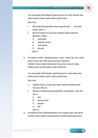 PENILAIAN HASIL BELAJAR (SD)


                      Tes yang dapat dikembangkan dapat berupa tes uraian terbatas atau
                      pilihan ganda dengan ragam pilihan ganda biasa.

                      Butir Soal:

                             Botol gelas bila dijatuhkan akan bergerak lebih . . . .dari botol
                              plastik. (Skor 1)
                             Benda di bawah ini yang akan bergerak paling cepat bila
                              dijatuhkan adalah . . . .
                              A.     botol gelas
                              B.     selembar kertas
                              C.     botol plastik
                              D.     biji apel
                            (Skor 1)


               2)     Kompetensi Dasar: Mendeskripsikan sistem syaraf dan alat indera
                      pada manusia dan hubungannya dengan kesehatan.
                      Indikator: Siswa dapat menjelaskan fungsi otak, sumsum tulang
                      belakang dan sel saraf dalam sistem koordinasi.


                      Tes yang dapat dikembangkan dapat berupa tes uraian bebas atau
                      pilihan ganda dengan ragam pilihan ganda biasa.

                      Butir Soal:

                             Jelaskan olehmu, fungsi otak dalam sistem koordinasi pada
                              manusia. (Skor 2)
                             Manusia menerjemahkan penglihatan, pendengaran, rasa, dan
                              bau di . . . .
                              A.     otak
                              B.     benang spinal
                              C.     reseptor
                              D.     kulit
                              (Skor 1)
               3)     Kompetensi Dasar: Mendeskripsikan bumi sebagai salah satu planet.
                      Indikator: Siswa dapat mendeskripsikan karakteristik/keadaan Bumi.




Bab II Penilaian Ha sil Belajar                                               BERMUTU             29
 