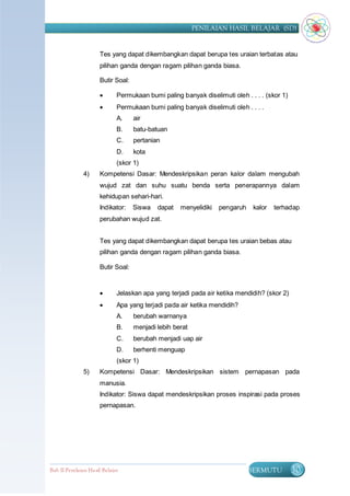 PENILAIAN HASIL BELAJAR (SD)


                      Tes yang dapat dikembangkan dapat berupa tes uraian terbatas atau
                      pilihan ganda dengan ragam pilihan ganda biasa.

                      Butir Soal:

                             Permukaan bumi paling banyak diselimuti oleh . . . . (skor 1)
                             Permukaan bumi paling banyak diselimuti oleh . . . .
                              A.    air
                              B.    batu-batuan
                              C.    pertanian
                              D.    kota
                              (skor 1)
               4)     Kompetensi Dasar: Mendeskripsikan peran kalor dalam mengubah
                      wujud zat dan suhu suatu benda serta penerapannya dalam
                      kehidupan sehari-hari.
                      Indikator:    Siswa   dapat   menyelidiki   pengaruh    kalor   terhadap
                      perubahan wujud zat.


                      Tes yang dapat dikembangkan dapat berupa tes uraian bebas atau
                      pilihan ganda dengan ragam pilihan ganda biasa.

                      Butir Soal:


                             Jelaskan apa yang terjadi pada air ketika mendidih? (skor 2)
                             Apa yang terjadi pada air ketika mendidih?
                              A.    berubah warnanya
                              B.    menjadi lebih berat
                              C.    berubah menjadi uap air
                              D.    berhenti menguap
                              (skor 1)
               5)     Kompetensi Dasar: Mendeskripsikan sistem pernapasan pada
                      manusia.
                      Indikator: Siswa dapat mendeskripsikan proses inspirasi pada proses
                      pernapasan.




Bab II Penilaian Ha sil Belajar                                              BERMUTU          30
 