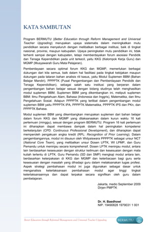 KATA SAMBUTAN

Program BERMUTU (Better Education through Reform Management and Universal
Teacher Upgrading) merupakan upaya sistematis dalam meningkatkan mutu
pendidikan secara menyeluruh dengan melibatkan berbagai institusi, baik di tingkat
nasional, provinsi, maupun kabupaten. Upaya peningkatan mutu pendidikan ini, tidak
terhenti sampai dengan kabupaten, tetapi memberdayakan forum asosiasi Pendidik
dan Tenaga Kependidikan pada unit terkecil, yaitu KKG (Kelompok Kerja Guru) dan
MGMP (Musyawarah Guru Mata Pelajaran).
Pemberdayaan secara optimal forum KKG dan MGMP, memerlukan berbagai
dukungan dari kita semua, baik dalam hal fasilitasi pada tingkat kebijakan maupun
dukungan pada tataran bahan analisis riil kasus, yaitu Modul Suplemen BBM (Bahan
Belajar Mandiri). PPPPTK (Pusat Pengembangan dan Pemberdayaan Pendidik dan
Tenaga Kependidikan), sebagai salah satu institusi yang berperan dalam
pengembangan bahan belajar sesuai dengan bidang studinya telah menghasilkan
modul suplemen BBM. Suplemen BBM yang dikembangkan ini, meliputi suplemen
BBM: Ilmu Pengetahuan Alam, Bahasa (Indonesia dan Inggris), Matematika, dan Ilmu
Pengetahuan Sosial. Adapun PPPPTK yang terlibat dalam pengembangan modul
suplemen BBM yaitu PPPPTK IPA, PPPPTK Matematika, PPPPTK IPS dan PKn, dan
PPPPTK Bahasa.
Modul suplemen BBM yang dikembangkan merupakan suplemen dari bahan belajar
dalam forum KKG dan MGMP yang dilaksanaakan dalam kurun waktu 16 kali
pertemuan (minggu), sesuai dengan program BERMUTU. Program 16 kali pertemuan
ini diharapkan dapat membawa dampak dalam hal peningkatan kompetensi
berkelanjutan (CPD: Continuous Professional Development), dan diharapkan dapat
memperoleh pengakuan angka kredit (RPL: Recognition of Prior Learning). Dalam
pengembangannya, modul ini disusun oleh Widyaiswara PPPPTK sebagai unsur NCT
(National Core Team), yang melibatkan unsur Dosen LPTK, WI LPMP, dan Guru
Pemandu untuk meninjau secara komprehensif. Dosen LPTK meninjau modul, antara
lain berdasarkan kesesuaian dengan struktur keilmuan dan kesesuaian dengan mata
kuliah tertentu di LPTK. Guru Pemandu (SD dan SMP) mengkaji modul antara lain,
berdasarkan keterpakaian di KKG dan MGMP dan keterbacaan bagi guru serta
kesesuaian dengan masalah yang dihadapi guru dalam melaksanakan tugas profesi.
Aspek strategi pembahasan modul ini juga digunakan sebagai dasar untuk
menganalisis     keterlaksanaan  pembahasan       modul   agar    tinggi tingkat
keterlaksanaannya dan dapat terpakai secara signifikan oleh guru dalam
pembelajaran.
                                                                   Jakarta, medio September 2009
                                                                   Dirjen PMPTK



                                                                   Dr. H. Baedhowi
                                                                   NIP. 19490828 1979031 1 001



Better Education through Reformed Management and Universal Teacher Upgrading    BERMUTU       iii
 