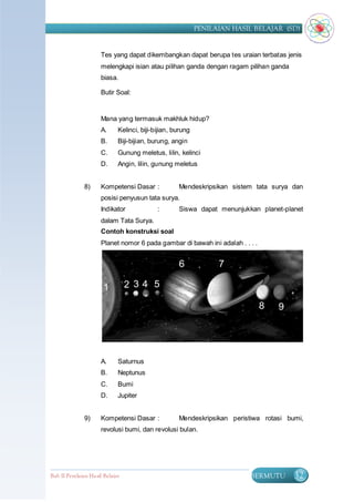PENILAIAN HASIL BELAJAR (SD)


                      Tes yang dapat dikembangkan dapat berupa tes uraian terbatas jenis
                      melengkapi isian atau pilihan ganda dengan ragam pilihan ganda
                      biasa.

                      Butir Soal:


                      Mana yang termasuk makhluk hidup?
                      A.      Kelinci, biji-bijian, burung
                      B.      Biji-bijian, burung, angin
                      C.      Gunung meletus, lilin, kelinci
                      D.      Angin, lilin, gunung meletus


               8)     Kompetensi Dasar :             Mendeskripsikan sistem tata surya dan
                      posisi penyusun tata surya.
                      Indikator              :       Siswa dapat menunjukkan planet-planet
                      dalam Tata Surya.
                      Contoh konstruksi soal
                      Planet nomor 6 pada gambar di bawah ini adalah . . . .




                      A.      Saturnus
                      B.      Neptunus
                      C.      Bumi
                      D.      Jupiter


               9)     Kompetensi Dasar :             Mendeskripsikan peristiwa rotasi bumi,
                      revolusi bumi, dan revolusi bulan.




Bab II Penilaian Ha sil Belajar                                            BERMUTU      32
 