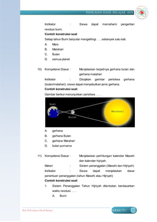 PENILAIAN HASIL BELAJAR (SD)


                      Indikator              :        Siswa       dapat    memahami        pengertian
                      revolusi bumi.
                      Contoh konstruksi soal
                      Setiap tahun Bumi berputar mengelilingi . . . sebanyak satu kali.
                      A.      Mars
                      B.      Matahari
                      C.      Bulan
                      D.      semua planet


               10)    Kompetensi Dasar :              Menjelaskan terjadinya gerhana bulan dan
                                                      gerhana matahari
                      Indikator              :        Disajikan     gambar     peristiwa     gerhana
                      (bulan/matahari), siswa dapat menyebutkan jenis gerhana.
                      Contoh konstruksi soal:
                      Gambar berikut menunjukkan peristiwa . . . .




                      A.      gerhana
                      B.      gerhana Bulan
                      C.      gerhana Matahari
                      D.      bulan purnama


               11)    Kompetensi Dasar :              Menjelaskan perhitungan kalender Masehi
                                                      dan kalender hijriyah.
                      Materi                 :        Sistem penanggalan (Masehi dan Hijriyah)
                      Indikator              :        Siswa        dapat     menjelaskan       dasar
                      penentuan penanggalan (tahun Masehi atau Hijriyah)
                      Contoh konstruksi soal:
                      1.      Sistem Penanggalan Tahun Hijriyah ditentukan berdasarkan
                              waktu revolusi. . . .
                              A.      Bumi



Bab II Penilaian Ha sil Belajar                                                  BERMUTU          33
 