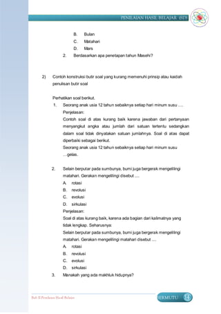 PENILAIAN HASIL BELAJAR (SD)


                              B.     Bulan
                              C.     Matahari
                              D.     Mars
                      2.      Berdasarkan apa penetapan tahun Masehi?




       2)      Contoh konstruksi butir soal yang kurang memenuhi prinsip atau kaidah
               penulisan butir soal


               Perhatikan soal berikut.
               1.     Seorang anak usia 12 tahun sebaiknya setiap hari minum susu ….
                      Penjelasan:
                      Contoh soal di atas kurang baik karena jawaban dari pertanyaan
                      menyangkut angka atau jumlah dari satuan tertentu sedangkan
                      dalam soal tidak dinyatakan satuan jumlahnya. Soal di atas dapat
                      diperbaiki sebagai berikut.
                      Seorang anak usia 12 tahun sebaiknya setiap hari minum susu
                      …gelas.


              2.      Selain berputar pada sumbunya, bumi juga bergerak mengelilingi
                      matahari. Gerakan mengelilingi disebut ....
                      A.    rotasi
                      B.    revolusi
                      C.    evolusi
                      D.    sirkulasi
                      Penjelasan:
                      Soal di atas kurang baik, karena ada bagian dari kalimatnya yang
                      tidak lengkap. Seharusnya:
                      Selain berputar pada sumbunya, bumi juga bergerak mengelilingi
                      matahari. Gerakan mengelilingi matahari disebut ....
                      A.    rotasi
                      B.    revolusi
                      C.    evolusi
                      D.    sirkulasi
              3.      Manakah yang ada makhluk hidupnya?




Bab II Penilaian Ha sil Belajar                                              BERMUTU     34
 