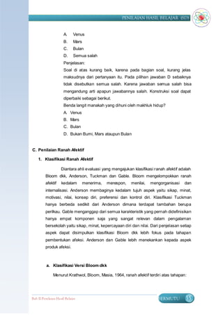 PENILAIAN HASIL BELAJAR (SD)


                      A.     Venus
                      B.     Mars
                      C.     Bulan
                      D.     Semua salah
                      Penjelasan:
                      Soal di atas kurang baik, karena pada bagian soal, kurang jelas
                      maksudnya dari pertanyaan itu. Pada pilihan jawaban D sebaiknya
                      tidak disebutkan semua salah. Karena jawaban semua salah bisa
                      mengandung arti apapun jawabannya salah. Konstruksi soal dapat
                      diperbaiki sebagai berikut.
                      Benda langit manakah yang dihuni oleh makhluk hidup?
                      A. Venus
                      B. Mars
                      C. Bulan
                      D. Bukan Bumi, Mars ataupun Bulan


C. Penilaian Ranah Afektif

    1. Klasifikasi Ranah Afektif

                    Diantara ahli evaluasi yang mengajukan klasifikasi ranah afektif adalah
         Bloom dkk, Anderson, Tuckman dan Gable. Bloom mengelompokkan ranah
         afektif     kedalam        menerima,   merespon,   menilai,   mengorganisasi   dan
         internalisasi. Anderson membaginya kedalam tujuh aspek yaitu sikap, minat,
         motivasi, nilai, konsep diri, preferensi dan kontrol diri. Klasifikasi Tuckman
         hanya berbeda sedikit dari Anderson dimana terdapat tambahan berupa
         perilkau. Gable menganggap dari semua karakteristik yang pernah didefinisikan
         hanya empat komponen saja yang sangat relevan dalam pengalaman
         bersekolah yaitu sikap, minat, kepercayaan diri dan nilai. Dari penjelasan setiap
         aspek dapat disimpulkan klasifikasi Bloom dkk lebih fokus pada tahapan
         pembentukan afeksi. Anderson dan Gable lebih menekankan kepada aspek
         produk afeksi.



          a. Klasifikasi Versi Bloom dkk

               Menurut Krathwol, Bloom, Masia, 1964, ranah afektif terdiri atas tahapan:




Bab II Penilaian Ha sil Belajar                                           BERMUTU       35
 