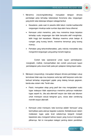 PENILAIAN HASIL BELAJAR (SD)


               1. Menerima          (receiving/attending),   merupakan    tahapan    dimana
                    pembelajar peka terhadap keberadaan fenomena atau rangsangan
                    yang terdiri atas beberapa tahapan sebagai berikut.

                        Kesadaran, pada saat ini peserta didik belum menilai kualitas/sifat
                         rangsangan misalnya sadar sumber daya alam harus dihemat.

                        Kemauan untuk menerima, yaitu mau menerima tanpa terpaksa
                         terhadap suatu rangsangan dan tidak berusaha aktif menghindar,
                         lebih tinggi dari kesadaran. Misalnya meerima untuk belajar di
                         ruangan yang kurang bersih, menerima temannya yang kurang
                         mampu.

                        Perhatian yang terkontrol/terseleksi, yaitu individu menseleksi atau
                         mengontrol rangsangan yang paling menarik baginya.



                                  Contoh kata     operasional untuk   tujuan pembelajaran:
                    menghadiri, melihat, memperhatikan dan contoh perumusan tujuan
                    pembelajaran yaitu siswa hadir pada jam pelajaran biologi tepat waktu.



               2. Merespon (responding), merupakan tahapan dimana pembelajar cukup
                    termotivasi tidak saja mau berperan serta tapi aktif berperan serta dan
                    berbuat terhadap rangsangan/ gejala yang datang berupa gagasan,
                    benda atau sistem nilai. Terdiri atas:

                        Patuh, merupakan sikap yang pasif dan mau mengerjakan suatu
                         tugas walaupun tidak sepenuhnya menerima perlunya melakukan
                         tugas seperti itu. Jika ada alternatif respon dan tidak ada tekanan
                         untuk merespon sesuai keinginan guru, siswa akan cenderung
                         memilih respon alternatif.



                        Kemauan untuk merespon, kata kuncinya adalah „kemauan‟ yang
                         berimplikasi pada adanya kegiatan sukarela. Ketidaktulusan dalam
                         melakukan tugas        pada level sebelumnya berganti menjadi
                         kepedulian atau mengarah bahwa respon yang muncul merupakan
                         pilihannya. Hal ini merupakan kategori penting dalam pendidikan



Bab II Penilaian Ha sil Belajar                                           BERMUTU        36
 
