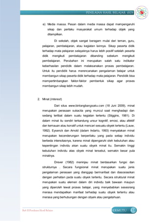 PENILAIAN HASIL BELAJAR (SD)


                    e) Media massa. Pesan dalam media massa dapat mempengaruhi
                         sikap dan perilaku masyarakat umum terhadap objek yang
                         ditampilkan.

                                  Di sekolah, objek sangat beragam mulai dari teman, guru,
                    pelajaran, pembelajaran, atau kegiatan lainnya. Sikap peserta didik
                    terhadap mata pelajaran selayaknya harus lebih positif setelah peserta
                    didik     mengikuti     pembelajaran       dibanding    sebelum        mengikuti
                    pembelajaran.       Perubahan    ini     merupakan     salah    satu    indikator
                    keberhasilan pendidik dalam melaksanakan proses pembelajaran.
                    Untuk itu pendidik harus merencanakan pengalaman belajar untuk
                    membangun sikap peserta didik terhadap mata pelajaran. Pendidik bisa
                    mempertimbangkan         faktor-faktor    pembentuk     sikap    agar     proses
                    membangun sikap lebih mudah.



               2. Minat (Interest)

                                  Dari situs www.bintangbangsaku.com (18 Juni 2009), minat
                    merupakan perasaan sukacita yang muncul saat menghadapi dan
                    sedang terlibat dalam suatu kegiatan tertentu (Stiggins, 1981). Di
                    dalam minat itu sendiri terkandung unsur kognitif, emosi, atau afektif
                    dan kemauan atau konatif untuk mencari sesuatu obyek tertentu (Lauw,
                    1992). Eysenck dan Arnold (dalam Indarto, 1993) menyatakan minat
                    merupakan kecenderungan berperilaku yang pada setiap individu
                    berbeda intensitasnya, karena minat dipengaruhi oleh kebutuhan atau
                    kepentingan individu akan suatu obyek minat itu. Semakin tinggi
                    kebutuhan individu atas obyek minat tersebut, semakin besar pula
                    minatnya.

                                  Drever (1982) meninjau minat berdasarkan fungsi dan
                    strukturnya . Secara fungsional minat merupakan suatu jenis
                    pengalaman perasaan yang dianggap bermanfaat dan diasosiasikan
                    dengan perhatian pada suatu obyek tertentu. Secara struktural minat
                    merupakan suatu elemen dalam diri individu baik bawaan maupun
                    yang diperoleh lewat proses belajar, yang menyebabkan seseorang
                    merasa mendapatkan manfaat terhadap suatu obyek tertentu atau
                    merasa yang berhubungan dengan obyek atau pengetahuan.



Bab II Penilaian Ha sil Belajar                                                BERMUTU           41
 