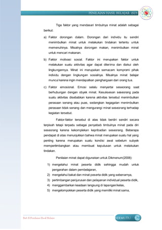 PENILAIAN HASIL BELAJAR (SD)


                                  Tiga faktor yang mendasari timbulnya minat adalah sebagai
                    berikut:

                    a) Faktor dorongan dalam. Dorongan dari individu itu sendiri
                         menimbulkan minat untuk melakukan tindakan tertentu untuk
                         memenuhinya. Misalnya dorongan makan, menimbulkan minat
                         untuk mencari makanan.

                    b) Faktor       motivasi sosial. Faktor     ini merupakan faktor     untuk
                         melakukan suatu aktivitas agar dapat diterima dan diakui oleh
                         lingkungannya. Minat ini merupakan semacam kompromi pihak
                         individu dengan lingkungan sosialnya. Misalnya minat belajar
                         muncul karena ingin mendapatkan penghargaan dari orang tua.

                    c) Faktor       emosional. Emosi selalu menyertai seseorang           saat
                         berhubungan dengan obyek minat. Kesuksesan seseorang pada
                         suatu aktivitas disebabkan karena aktivitas tersebut menimbulkan
                         perasaan senang atau puas, sedangkan kegagalan menimbulkan
                         perasaan tidak senang dan mengurangi minat seseorang terhadap
                         kegiatan tersebut.

                                  Faktor-faktor tersebut di atas tidak berdiri sendiri secara
                    terpisah tetapi terpadu sebagai penyebab timbulnya minat pada diri
                    seseorang karena kekomplekan kepribadian seseorang. Beberapa
                    pendapat di atas menunjukkan bahwa minat merupakan suatu hal yang
                    penting karena merupakan suatu kondisi awal sebelum subyek
                    mempertimbangkan atau membuat keputusan untuk melakukan
                    tindakan.

                                  Penilaian minat dapat digunakan untuk Dikmenum(2008):

                       1) mengetahui        minat   peserta   didik   sehingga   mudah   untuk
                            pengarahan dalam pembelajaran,
                       2) mengetahui bakat dan minat peserta didik yang sebenarnya,
                       3) pertimbangan penjurusan dan pelayanan individual peserta didik,
                       4) menggambarkan keadaan langsung di lapangan/kelas,
                       5) mengelompokkan peserta didik yang memiliki minat sama,




Bab II Penilaian Ha sil Belajar                                              BERMUTU       42
 