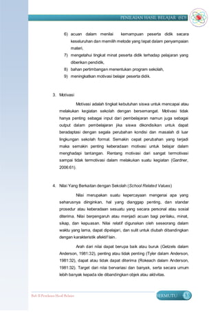 PENILAIAN HASIL BELAJAR (SD)


                       6) acuan dalam menilai            kemampuan peserta didik secara
                            keseluruhan dan memilih metode yang tepat dalam penyampaian
                            materi,
                       7) mengetahui tingkat minat peserta didik terhadap pelajaran yang
                            diberikan pendidik,
                       8) bahan pertimbangan menentukan program sekolah,
                       9) meningkatkan motivasi belajar peserta didik.



               3. Motivasi

                                  Motivasi adalah tingkat kebutuhan siswa untuk mencapai atau
                    melakukan kegiatan sekolah dengan bersemangat. Motivasi tidak
                    hanya penting sebagai input dari pembelajaran namun juga sebagai
                    output dalam pembelajaran jika siswa dikondisikan untuk dapat
                    beradaptasi dengan segala perubahan kondisi dan masalah di luar
                    lingkungan sekolah formal. Semakin cepat perubahan yang terjadi
                    maka semakin penting keberadaan motivasi untuk belajar dalam
                    menghadapi tantangan. Rentang motivasi dari sangat termotivasi
                    sampai tidak termotivasi dalam melakukan suatu kegiatan (Gardner,
                    2006:61).



               4. Nilai Yang Berkaitan dengan Sekolah (School Related Values)

                                  Nilai merupakan suatu kepercayaan mengenai apa yang
                    seharusnya diinginkan, hal yang dianggap penting, dan standar
                    prosedur atau keberadaan sesuatu yang secara personal atau sosial
                    diterima. Nilai berpengaruh atau menjadi acuan bagi perilaku, minat,
                    sikap, dan kepuasan. Nilai relatif digunakan oleh seseorang dalam
                    waktu yang lama, dapat dipelajari, dan sulit untuk diubah dibandingkan
                    dengan karakteristik afektif lain.

                                  Arah dari nilai dapat berupa baik atau buruk (Getzels dalam
                    Anderson, 1981:32), penting atau tidak penting (Tyler dalam Anderson,
                    1981:32), dapat atau tidak dapat diterima (Rokeach dalam Anderson,
                    1981:32). Target dari nilai bervariasi dan banyak, serta secara umum
                    lebih banyak kepada ide dibandingkan objek atau aktivitas.




Bab II Penilaian Ha sil Belajar                                            BERMUTU        43
 