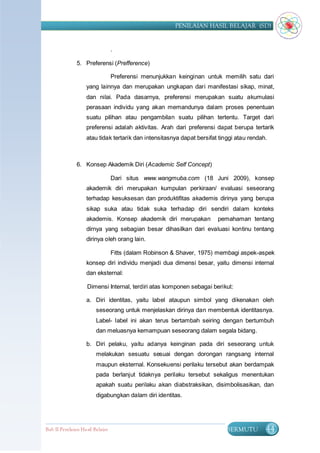 PENILAIAN HASIL BELAJAR (SD)


                                  .

               5. Preferensi (Prefference)

                                  Preferensi menunjukkan keinginan untuk memilih satu dari
                    yang lainnya dan merupakan ungkapan dari manifestasi sikap, minat,
                    dan nilai. Pada dasarnya, preferensi merupakan suatu akumulasi
                    perasaan individu yang akan memandunya dalam proses penentuan
                    suatu pilihan atau pengambilan suatu pilihan tertentu. Target dari
                    preferensi adalah aktivitas. Arah dari preferensi dapat berupa tertarik
                    atau tidak tertarik dan intensitasnya dapat bersifat tinggi atau rendah.



               6. Konsep Akademik Diri (Academic Self Concept)

                                  Dari situs www.wangmuba.com (18 Juni 2009), konsep
                    akademik diri merupakan kumpulan perkiraan/ evaluasi seseorang
                    terhadap kesuksesan dan produktifitas akademis dirinya yang berupa
                    sikap suka atau tidak suka terhadap diri sendiri dalam konteks
                    akademis. Konsep akademik diri merupakan            pemahaman tentang
                    dirnya yang sebagian besar dihasilkan dari evaluasi kontinu tentang
                    dirinya oleh orang lain.

                                  Fitts (dalam Robinson & Shaver, 1975) membagi aspek-aspek
                    konsep diri individu menjadi dua dimensi besar, yaitu dimensi internal
                    dan eksternal:

                    Dimensi Internal, terdiri atas komponen sebagai berikut:

                    a. Diri identitas, yaitu label ataupun simbol yang dikenakan oleh
                         seseorang untuk menjelaskan dirinya dan membentuk identitasnya.
                         Label- label ini akan terus bertambah seiring dengan bertumbuh
                         dan meluasnya kemampuan seseorang dalam segala bidang.

                    b. Diri pelaku, yaitu adanya keinginan pada diri seseorang untuk
                         melakukan sesuatu sesuai dengan dorongan rangsang internal
                         maupun eksternal. Konsekuensi perilaku tersebut akan berdampak
                         pada berlanjut tidaknya perilaku tersebut sekaligus menentukan
                         apakah suatu perilaku akan diabstraksikan, disimbolisasikan, dan
                         digabungkan dalam diri identitas.




Bab II Penilaian Ha sil Belajar                                            BERMUTU         44
 