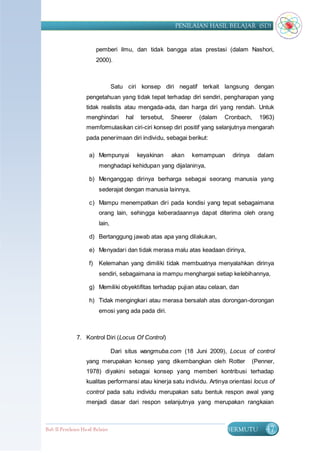 PENILAIAN HASIL BELAJAR (SD)


                          pemberi ilmu, dan tidak bangga atas prestasi (dalam Nashori,
                          2000).



                                   Satu ciri konsep diri negatif terkait langsung dengan
                    pengetahuan yang tidak tepat terhadap diri sendiri, pengharapan yang
                    tidak realistis atau mengada-ada, dan harga diri yang rendah. Untuk
                    menghindari         hal    tersebut,   Sheerer    (dalam   Cronbach,      1963)
                    memformulasikan ciri-ciri konsep diri positif yang selanjutnya mengarah
                    pada penerimaan diri individu, sebagai berikut:

                     a) Mempunyai             keyakinan    akan      kemampuan    dirinya     dalam
                           menghadapi kehidupan yang dijalaninya,

                     b) Menganggap dirinya berharga sebagai seorang manusia yang
                           sederajat dengan manusia lainnya,

                     c) Mampu menempatkan diri pada kondisi yang tepat sebagaimana
                           orang lain, sehingga keberadaannya dapat diterima oleh orang
                           lain,

                     d) Bertanggung jawab atas apa yang dilakukan,

                     e) Menyadari dan tidak merasa malu atas keadaan dirinya,

                     f)    Kelemahan yang dimiliki tidak membuatnya menyalahkan dirinya
                           sendiri, sebagaimana ia mampu menghargai setiap kelebihannya,

                     g) Memiliki obyektifitas terhadap pujian atau celaan, dan

                     h) Tidak mengingkari atau merasa bersalah atas dorongan-dorongan
                           emosi yang ada pada diri.



               7. Kontrol Diri (Locus Of Control)

                                   Dari situs wangmuba.com (18 Juni 2009), Locus of control
                    yang merupakan konsep yang dikembangkan oleh Rotter                     (Penner,
                    1978) diyakini sebagai konsep yang memberi kontribusi terhadap
                    kualitas performansi atau kinerja satu individu. Artinya orientasi locus of
                    control pada satu individu merupakan satu bentuk respon awal yang
                    menjadi dasar dari respon selanjutnya yang merupakan rangkaian



Bab II Penilaian Ha sil Belajar                                                  BERMUTU        47
 