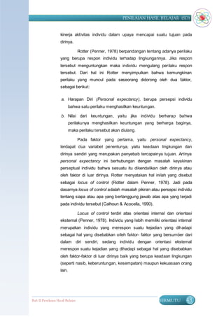 PENILAIAN HASIL BELAJAR (SD)


                    kinerja aktivitas individu dalam upaya mencapai suatu tujuan pada
                    dirinya.

                                  Rotter (Penner, 1978) berpandangan tentang adanya perilaku
                    yang berupa respon individu terhadap lingkungannya. Jika respon
                    tersebut menguntungkan maka individu mengulang perilaku respon
                    tersebut. Dari hal ini Rotter menyimpulkan bahwa kemungkinan
                    perilaku yang muncul pada seseorang didorong oleh dua faktor,
                    sebagai berikut:

                    a. Harapan Diri (Personal expectancy), berupa persepsi individu
                            bahwa satu perilaku menghasilkan keuntungan.

                    b. Nilai dari keuntungan, yaitu jika individu berharap bahwa
                            perilakunya menghasilkan keuntungan yang berharga baginya,
                            maka perilaku tersebut akan diulang.

                                  Pada faktor yang pertama, yaitu personal expectancy,
                    terdapat dua variabel penentunya, yaitu keadaan lingkungan dan
                    dirinya sendiri yang merupakan penyebab tercapainya tujuan. Artinya
                    personal expectancy ini berhubungan dengan masalah keyakinan
                    perseptual individu bahwa sesuatu itu dikendalikan oleh dirinya atau
                    oleh faktor di luar dirinya. Rotter menyatakan hal inilah yang disebut
                    sebagai locus of control (Rotter dalam Penner, 1978). Jadi pada
                    dasarnya locus of control adalah masalah pikiran atau persepsi individu
                    tentang siapa atau apa yang bertanggung jawab atas apa yang terjadi
                    pada individu tersebut (Calhoun & Acocella, 1990).

                                  Locus of control terdiri atas orientasi internal dan orientasi
                    eksternal (Penner, 1978). Individu yang lebih memiliki orientasi internal
                    merupakan individu yang merespon suatu kejadian yang dihadapi
                    sebagai hal yang disebabkan oileh faktor- faktor yang bersumber dari
                    dalam diri sendiri, sedang individu dengan orientasi eksternal
                    merespon suatu kejadian yang dihadapi sebagai hal yang disebabkan
                    oleh faktor-faktor di luar dirinya baik yang berupa keadaan lingkungan
                    (seperti nasib, keberuntungan, kesempatan) maupun kekuasaan orang
                    lain.




Bab II Penilaian Ha sil Belajar                                              BERMUTU        48
 