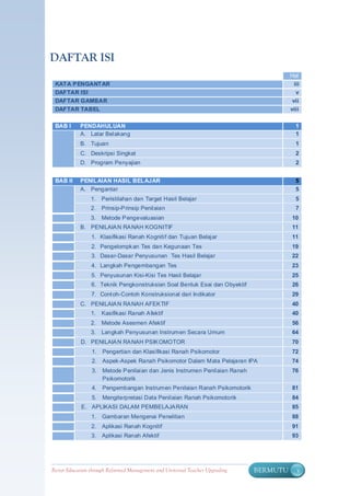 DAFTAR ISI
                                                                                         Hal
 KATA P ENGANTAR                                                                           iii
 DAFTAR ISI                                                                                 v
 DAFTAR GAMBAR                                                                            vii
 DAFTAR TABEL                                                                            viii

 BAB I      PENDAHULUAN                                                                     1
            A. Latar Belakang                                                               1
            B. Tujuan                                                                       1
            C. Deskripsi Singkat                                                            2
            D. Program Penyajian                                                            2


 BAB II     PENILAIAN HASIL BELAJAR                                                         5
            A. Pengantar                                                                    5
                 1.   Peristilahan dan Target Hasil Belajar                                 5
                 2.   Prinsip-P rinsip Penilaian                                            7
                 3.   Metode P engevaluasian                                              10
            B. PENILAIA N RA NAH KOGNITIF                                                 11
                 1. Klasifikasi Ranah Kognitif dan Tujuan Belajar                         11
                 2. Pengelompk an Tes dan Kegunaan Tes                                    19
                 3. Dasar-Dasar Penyusunan Tes Hasil Belajar                              22
                 4. Langkah Pengembangan Tes                                              23
                 5. Penyusunan Kisi-Kisi Tes Hasil Belajar                                25
                 6. Teknik Pengkonstruksian Soal Bentuk Esai dan Obyektif                 26
                 7. Cont oh-Contoh Konstruksional dari Indikator                          29
            C. PENILAIA N RA NAH AFEK TIF                                                 40
                 1.   Kasifikasi Ranah A fektif                                           40
                 2.   Metode Asesmen Afektif                                              56
                 3.   Langkah Penyusunan Instrumen Secara Umum                            64
            D. PENILAIA N RA NAH PSIK OMOTOR                                              70
                 1.   Pengertian dan Klasifikasi Ranah Psikomotor                         72
                 2.   Aspek-Aspek Ranah Psikomotor Dalam Mata Pelajaran IPA               74
                 3.   Metode P enilaian dan Jenis Instrumen Penilaian Ranah               76
                      Psikomotorik
                 4.   Pengembangan Instrumen Penilaian Ranah Psikomotorik                 81
                 5.   Mengiterpretasi Data Penilaian Ranah Psikomotorik                   84
            E. APLIKASI DALAM PEMBELAJA RAN                                               85
                 1.   Gambaran Mengenai Penelitian                                        88
                 2.   Aplikasi Ranah Kognitif                                             91
                 3.   Aplikasi Ranah Afektif                                              93




Better Education through Reformed Management and Universal Teacher Upgrading   BERMUTU      v
 