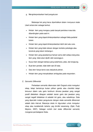 PENILAIAN HASIL BELAJAR (SD)


                     g. Menginterpretasikan hasil pengukuran



                                  Beberapa hal yang harus diperhatikan dalam menyusun skala
                    Likert antara lain sebagai berikut.

                         Hindari item yang mengacu pada banyak peristiwa masa lalu
                          dibandingkan pada saat ini.

                         Hindari item yang dapat diinterpretasikan sebagai fakta padahal
                          bukan.

                         Hindari item yang dapat diinterpretasikan lebih dari satu cara.

                         Hindari item yang tidak relevan dengan konteks psikologis atau
                          konstruk yang belum terbangun.

                         Hindari item yang jawabannya hampir sama oleh setiap orang atau
                          item yang tidak akan dipilih oleh seorangpun.

                         Susun item dengan bahasa yang sederhana, jelas, dan langsung.

                         Buat item pendek, tidak lebih dari 20 kata.

                         Satu item hanya berisi satu ide/pokok pikiran.

                         Hindari item yang menyebabkan ambiguitas pada responden.



               C. Semantic Differential

                                  Perbedaan semantis dikemukan oleh Osgood untuk mengukur
                    sikap, tetapi bentuknya bukan pilihan ganda atau checklist tetapi
                    tersusun dalam satu garis kontinum dimana jawaban yang sangat
                    positif diletakkan dibagian sebelah kanan garis dan jawaban yang
                    sangat negatif diletakkan di sebelah kiri garis, atau sebaliknya. Data
                    yang diperoleh melalui pengukuran dengan skala semantik diferensial
                    adalah data interval. Biasanya skala ini digunakan untuk mengukur
                    sikap atau karakteristik tertentu yag dimiliki seseorang. (Djali, Pudji
                    Mujiono, 2007). Sebagai contoh dari skala differential semantic
                    mengenai pembelajaran fisika.




Bab II Penilaian Ha sil Belajar                                             BERMUTU         58
 