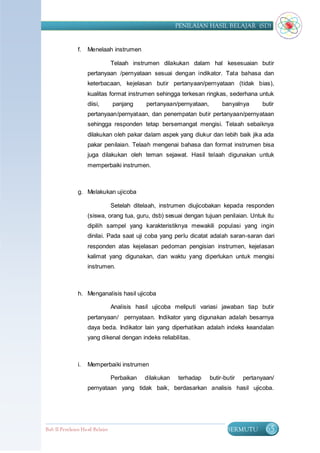 PENILAIAN HASIL BELAJAR (SD)


                f.   Menelaah instrumen

                                  Telaah instrumen dilakukan dalam hal kesesuaian butir
                     pertanyaan /pernyataan sesuai dengan indikator. Tata bahasa dan
                     keterbacaan, kejelasan butir pertanyaan/pernyataan (tidak bias),
                     kualitas format instrumen sehingga terkesan ringkas, sederhana untuk
                     diisi,       panjang     pertanyaan/pernyataan,        banyalnya      butir
                     pertanyaan/pernyataan, dan penempatan butir pertanyaan/pernyataan
                     sehingga responden tetap bersemangat mengisi. Telaah sebaiknya
                     dilakukan oleh pakar dalam aspek yang diukur dan lebih baik jika ada
                     pakar penilaian. Telaah mengenai bahasa dan format instrumen bisa
                     juga dilakukan oleh teman sejawat. Hasil telaah digunakan untuk
                     memperbaiki instrumen.



                g. Melakukan ujicoba

                                  Setelah ditelaah, instrumen diujicobakan kepada responden
                     (siswa, orang tua, guru, dsb) sesuai dengan tujuan penilaian. Untuk itu
                     dipilih sampel yang karakteristiknya mewakili populasi yang ingin
                     dinilai. Pada saat uji coba yang perlu dicatat adalah saran-saran dari
                     responden atas kejelasan pedoman pengisian instrumen, kejelasan
                     kalimat yang digunakan, dan waktu yang diperlukan untuk mengisi
                     instrumen.



                h. Menganalisis hasil ujicoba

                                  Analisis hasil ujicoba meliputi variasi jawaban tiap butir
                     pertanyaan/ pernyataan. Indikator yang digunakan adalah besarnya
                     daya beda. Indikator lain yang diperhatikan adalah indeks keandalan
                     yang dikenal dengan indeks reliabilitas.



                i.   Memperbaiki instrumen

                                  Perbaikan   dilakukan   terhadap     butir-butir   pertanyaan/
                     pernyataan yang tidak baik, berdasarkan analisis hasil ujicoba.




Bab II Penilaian Ha sil Belajar                                               BERMUTU        65
 