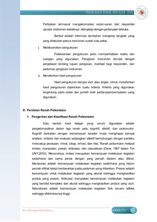 PENILAIAN HASIL BELAJAR (SD)


                     Perbaikan termasuk mengakomodasi saran-saran dari responden
                     ujicoba. Instrumen sebaiknya dilengkapi dengan pertanyaan terbuka.

                                  Berikut adalah informasi tambahan mengenai langkah yang
                     yang dilakukan pasca instrumen sudah siap pakai.

                j.   Melaksanakan pengukuran

                                  Pelaksanaan pengukuran perlu memperhatikan waktu dan
                     ruangan yang digunakan. Pengisian instrumen dimulai dengan
                     penjelasan tentang tujuan pengisian, manfaat bagi responden, dan
                     pedoman pengisian instrumen.

                k. Menafsirkan hasil pengukuran

                                  Hasil pengukuran berupa skor atau angka. Untuk menafsirkan
                     hasil pengukuran diperlukan suatu kriteria. Kriteria yang digunakan
                     tergantung pada skala dan jumlah butir pertanyaan/pernyataan yang
                     digunakan.



D. Penilaian Ranah Psikomotor

    1. Pengertian dan Klasifikasi Ranah Psikomotor

                     Satu     bentuk     hasil   belajar   yang   umum   digunakan   adalah
         pengelompokkan dalam tiga ranah yaitu kognitif, afektif, dan psikomotor.
         Kognitif berkaitan dengan kemampuan berpikir mulai menghapal sampai
         analisis, sintesis dan evaluasi sedangkan afektif berhubungan dengan perilaku
         mencakup perasaan, minat, sikap, emosi, dan nilai. Ranah psikomotor meliputi
         imitasi, manipulasi, presisi, artikulasi, dan naturalisasi (Dave, 1967 dalam Tim
         UNY,2003). Menurutnya, imitasi merupakan kemampuan melakukan kegiatan
         sederhana dan sama persis dengan yang pernah dialami atau dilihat.
         Manipulasi adalah kemampuan melakukan kegiatan sederhana yang belum
         pernah dilihat tetapi berdasarkan pada pedoman yang diberikan. Presisi adalah
         kemampuan untuk melakukan kegiatan yang akurat sehingga menghasilkan
         produk yang presisi. Artikulasi merupakan kemampuan melakukan kegiatan
         yang bersifat kompleks dan akurat sehingga menghasilkan produk yang utuh.
         Naturalisasi adalah kemampuan melakukan kegiatan fisik secara refleks
         sehingga efektivitasnya tinggi.




Bab II Penilaian Ha sil Belajar                                            BERMUTU        66
 