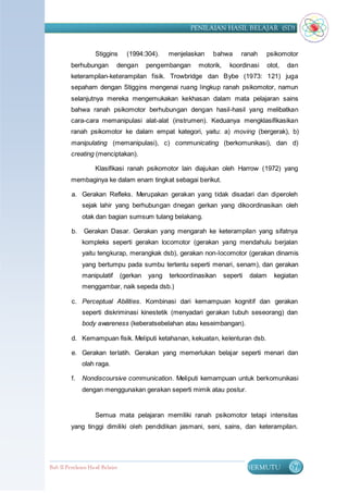 PENILAIAN HASIL BELAJAR (SD)


                    Stiggins        (1994:304).    menjelaskan   bahwa       ranah    psikomotor
         berhubungan          dengan        pengembangan    motorik,     koordinasi      otot,   dan
         keterampilan-keterampilan fisik. Trowbridge dan Bybe (1973: 121) juga
         sepaham dengan Stiggins mengenai ruang lingkup ranah psikomotor, namun
         selanjutnya mereka mengemukakan kekhasan dalam mata pelajaran sains
         bahwa ranah psikomotor berhubungan dengan hasil-hasil yang melibatkan
         cara-cara memanipulasi alat-alat (instrumen). Keduanya mengklasifikasikan
         ranah psikomotor ke dalam empat kategori, yaitu: a) moving (bergerak), b)
         manipulating (memanipulasi), c) communicating (berkomunikasi), dan d)
         creating (menciptakan).

                    Klasifikasi ranah psikomotor lain diajukan oleh Harrow (1972) yang
         membaginya ke dalam enam tingkat sebagai berikut.

          a. Gerakan Refleks. Merupakan gerakan yang tidak disadari dan diperoleh
               sejak lahir yang berhubungan dnegan gerkan yang dikoordinasikan oleh
               otak dan bagian sumsum tulang belakang.

          b.   Gerakan Dasar. Gerakan yang mengarah ke keterampilan yang sifatnya
               kompleks seperti gerakan locomotor (gerakan yang mendahulu berjalan
               yaitu tengkurap, merangkak dsb), gerakan non-locomotor (gerakan dinamis
               yang bertumpu pada sumbu tertentu seperti menari, senam), dan gerakan
               manipulatif        (gerkan   yang   terkoordinasikan    seperti   dalam     kegiatan
               menggambar, naik sepeda dsb.)

          c. Perceptual Abilities. Kombinasi dari kemampuan kognitif dan gerakan
               seperti diskriminasi kinestetik (menyadari gerakan tubuh seseorang) dan
               body awareness (keberatsebelahan atau keseimbangan).

          d. Kemampuan fisik. Meliputi ketahanan, kekuatan, kelenturan dsb.

          e. Gerakan terlatih. Gerakan yang memerlukan belajar seperti menari dan
               olah raga.

          f.   Nondiscoursive communication. Meliputi kemampuan untuk berkomunikasi
               dengan menggunakan gerakan seperti mimik atau postur.


                    Semua mata pelajaran memiliki ranah psikomotor tetapi intensitas
         yang tinggi dimiliki oleh pendidikan jasmani, seni, sains, dan keterampilan.




Bab II Penilaian Ha sil Belajar                                                  BERMUTU         67
 