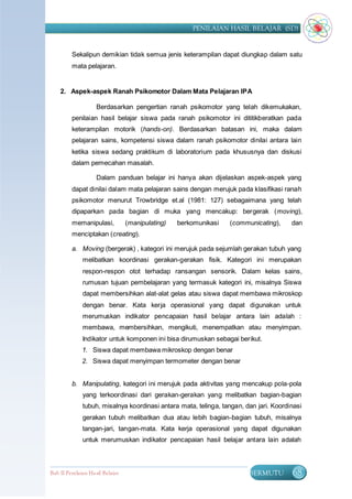 PENILAIAN HASIL BELAJAR (SD)


         Sekalipun demikian tidak semua jenis keterampilan dapat diungkap dalam satu
         mata pelajaran.


    2. Aspek-aspek Ranah Psikomotor Dalam Mata Pelajaran IPA

                    Berdasarkan pengertian ranah psikomotor yang telah dikemukakan,
         penilaian hasil belajar siswa pada ranah psikomotor ini dititikberatkan pada
         keterampilan motorik (hands-on). Berdasarkan batasan ini, maka dalam
         pelajaran sains, kompetensi siswa dalam ranah psikomotor dinilai antara lain
         ketika siswa sedang praktikum di laboratorium pada khususnya dan diskusi
         dalam pemecahan masalah.

                    Dalam panduan belajar ini hanya akan dijelaskan aspek-aspek yang
         dapat dinilai dalam mata pelajaran sains dengan merujuk pada klasifikasi ranah
         psikomotor menurut Trowbridge et.al (1981: 127) sebagaimana yang telah
         dipaparkan pada bagian di muka yang mencakup: bergerak (moving),
         memanipulasi,            (manipulating)   berkomunikasi   (communicating),    dan
         menciptakan (creating).

         a. Moving (bergerak) , kategori ini merujuk pada sejumlah gerakan tubuh yang
              melibatkan koordinasi gerakan-gerakan fisik. Kategori ini merupakan
              respon-respon otot terhadap ransangan sensorik. Dalam kelas sains,
              rumusan tujuan pembelajaran yang termasuk kategori ini, misalnya Siswa
              dapat membersihkan alat-alat gelas atau siswa dapat membawa mikroskop
              dengan benar. Kata kerja operasional yang dapat digunakan untuk
              merumuskan indikator pencapaian hasil belajar antara lain adalah :
              membawa, membersihkan, mengikuti, menempatkan atau menyimpan.
              Indikator untuk komponen ini bisa dirumuskan sebagai berikut.
              1. Siswa dapat membawa mikroskop dengan benar
              2. Siswa dapat menyimpan termometer dengan benar


         b. Manipulating, kategori ini merujuk pada aktivitas yang mencakup pola-pola
              yang terkoordinasi dari gerakan-gerakan yang melibatkan bagian-bagian
              tubuh, misalnya koordinasi antara mata, telinga, tangan, dan jari. Koordinasi
              gerakan tubuh melibatkan dua atau lebih bagian-bagian tubuh, misalnya
              tangan-jari, tangan-mata. Kata kerja operasional yang dapat digunakan
              untuk merumuskan indikator pencapaian hasil belajar antara lain adalah



Bab II Penilaian Ha sil Belajar                                          BERMUTU       68
 