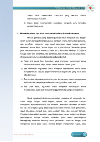 PENILAIAN HASIL BELAJAR (SD)


                1. Siswa          dapat     menciptakan    cara-cara   yang    berbeda    dalam
                    memecahkan masalah.

                2. Siswa dapat merencanakan percobaan pengaruh suhu terhadap
                    proses fotosintesis


    3. Metode Penilaian dan Jenis Instrumen Penilaian Ranah Psikomotor

                    Metode penilaian yang dapat digunakan untuk mengukur hasil belajar
         ranah psikomotor dapat mencakup esai, penilaian kinerja, komunikasi personal,
         dan portofolio. Instrumen yang dapat digunakan dapat berupa lembar
         observasi, lembar kerja, lembar tugas, dan soal-soal esai. Sementara jenis-
         jenis instrumen menurut menurut Lunetta dkk (1981 dalam Madhapi, 2001) bisa
         berupa paper and pencil test, tes identifikasi, tes simulasi, dan tes unjuk kerja.
         Rincian jenis instrumen tersebut adalah sebagai berikut.

          a) Paper and pencil test, digunakan untuk mengukur kemampuan siswa
               dalam menampilkan karya seperti desain alat dan desain grafis.

          b) Tes identifikasi, digunakan untuk mengukur kemampuan siswa dalam
               mengidentifikasi sesuatu seperti menemukan bagian alat yang rusak atau
               tidak berfungsi

          c) Tes simulasi, digunakan untuk mengukur kemampuan siswa menggunakan
               alat tiruan atau berperaga seolah-olah menggunakan suatu alat.

          d) Tes       unjuk       kerja,   digunakan    untuk   mengukur    kemampuan     siswa
               menggunakan suatu alat dengan menggunakan alat yang sesungguhnya



                    Untuk mengkonstruksi instrumen dalam menilai ranah psokomotor ini,
         sama halnya dengan ranah kognitif, dimulai dari penentuan standar
         kompetensi, kompetensi dasar, dan indikator , kemudian dibuatkan ke dalam
         kisi-kisi. Jenis tagihan yang dapat digunakan dalam menilai ranah psikomotor,
         dapat dibedakan menjadi dua, yaitu penilaian kelas dan penilaian berkala.
         Penilaian kelas adalah penilaian yang dilaksanakan secara terintegrasi dengan
         pembelajaran,            artinya   penilaian   dilakukan   pada    waktu   pembelajaran
         berlangsung. Penilaian terhadap ranah psikomotor dilakukan dengan cara
         mengamati siswa pada waktu mereka belajar, mengerjakan tugas, atau




Bab II Penilaian Ha sil Belajar                                                BERMUTU       70
 