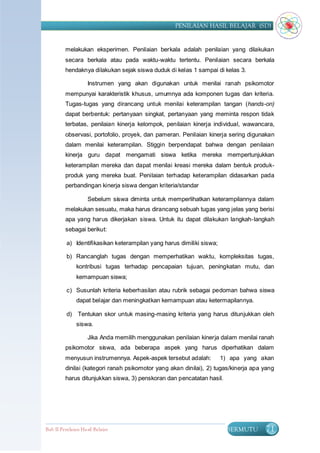 PENILAIAN HASIL BELAJAR (SD)


         melakukan eksperimen. Penilaian berkala adalah penilaian yang dilakukan
         secara berkala atau pada waktu-waktu tertentu. Penilaian secara berkala
         hendaknya dilakukan sejak siswa duduk di kelas 1 sampai di kelas 3.

                    Instrumen yang akan digunakan untuk menilai ranah psikomotor
         mempunyai karakteristik khusus, umumnya ada komponen tugas dan kriteria.
         Tugas-tugas yang dirancang untuk menilai keterampilan tangan (hands-on)
         dapat berbentuk: pertanyaan singkat, pertanyaan yang meminta respon tidak
         terbatas, penilaian kinerja kelompok, penilaian kinerja individual, wawancara,
         observasi, portofolio, proyek, dan pameran. Penilaian kinerja sering digunakan
         dalam menilai keterampilan. Stiggin berpendapat bahwa dengan penilaian
         kinerja guru dapat mengamati siswa ketika mereka mempertunjukkan
         keterampilan mereka dan dapat menilai kreasi mereka dalam bentuk produk-
         produk yang mereka buat. Penilaian terhadap keterampilan didasarkan pada
         perbandingan kinerja siswa dengan kriteria/standar

                    Sebelum siswa diminta untuk memperlihatkan keterampilannya dalam
         melakukan sesuatu, maka harus dirancang sebuah tugas yang jelas yang berisi
         apa yang harus dikerjakan siswa. Untuk itu dapat dilakukan langkah-langkah
         sebagai berikut:

          a) Identifikasikan keterampilan yang harus dimiliki siswa;

          b) Rancanglah tugas dengan memperhatikan waktu, kompleksitas tugas,
               kontribusi tugas terhadap pencapaian tujuan, peningkatan mutu, dan
               kemampuan siswa;

          c) Susunlah kriteria keberhasilan atau rubrik sebagai pedoman bahwa siswa
               dapat belajar dan meningkatkan kemampuan atau ketermapilannya.

          d)    Tentukan skor untuk masing-masing kriteria yang harus ditunjukkan oleh
               siswa.

                    Jika Anda memilih menggunakan penilaian kinerja dalam menilai ranah
         psikomotor siswa, ada beberapa aspek yang harus diperhatikan dalam
         menyusun instrumennya. Aspek-aspek tersebut adalah:           1) apa yang akan
         dinilai (kategori ranah psikomotor yang akan dinilai), 2) tugas/kinerja apa yang
         harus ditunjukkan siswa, 3) penskoran dan pencatatan hasil.




Bab II Penilaian Ha sil Belajar                                         BERMUTU      71
 