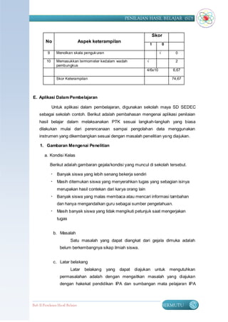 PENILAIAN HASIL BELAJAR (SD)


                                                                         Skor
         No                       Aspek keterampilan
                                                                        1         0

          9      Menolkan skala penguk uran                                   √          0

         10      Memasukkan termometer kedalam wadah                √                    2
                 pembungkus
                                                                    4/6x10             6,67

                 Skor Keterampilan                                                     74,67




E. Aplikasi Dalam Pembelajaran

              Untuk aplikasi dalam pembelajaran, digunakan sekolah maya SD SEDEC
    sebagai sekolah contoh. Berikut adalah pembahasan mengenai aplikasi penilaian
    hasil belajar dalam melaksanakan PTK sesuai langkah-langkah yang biasa
    dilakukan mulai dari perencanaan sampai pengolahan data menggunakan
    instrumen yang dikembangkan sesuai dengan masalah penelitian yang diajukan.

     1. Gambaran Mengenai Penelitian

        a. Kondisi Kelas

              Berikut adalah gambaran gejala/kondisi yang muncul di sekolah tersebut.

               Banyak siswa yang lebih senang bekerja sendiri
               Masih ditemukan siswa yang menyerahkan tugas yang sebagian isinya
                 merupakan hasil contekan dari karya orang lain
               Banyak siswa yang malas membaca atau mencari informasi tambahan
                 dan hanya mengandalkan guru sebagai sumber pengetahuan.
               Masih banyak siswa yang tidak mengikuti petunjuk saat mengerjakan
                 tugas


               b. Masalah
                          Satu masalah yang dapat diangkat dari gejala dimuka adalah
                   belum berkembangnya sikap ilmiah siswa.


               c. Latar belakang
                          Latar     belakang   yang   dapat   diajukan      untuk     mengutuhkan
                   permasalahan adalah dengan mengaitkan masalah yang diajukan
                   dengan hakekat pendidikan IPA dan sumbangan mata pelajaran IPA



Bab II Penilaian Ha sil Belajar                                                   BERMUTU      80
 