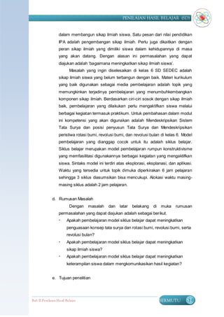 PENILAIAN HASIL BELAJAR (SD)


                   dalam membangun sikap ilmiah siswa. Satu pesan dari nilai pendidikan
                   IPA adalah pengembangan sikap ilmiah. Perlu juga dikaitkan dengan
                   peran sikap ilmiah yang dimiliki siswa dalam kehidupannya di masa
                   yang akan datang. Dengan alasan ini permasalahan yang dapat
                   diajukan adalah „bagaimana meningkatkan sikap ilmiah siswa‟.
                          Masalah yang ingin diselesaikan di kelas 6 SD SEDEC adalah
                   sikap ilmiah siswa yang belum terbangun dengan baik. Materi kurikulum
                   yang baik digunakan sebagai media pembelajaran adalah topik yang
                   memungkinkan terjadinya pembelajaran yang menumbuhkembangkan
                   komponen sikap ilmiah. Berdasarkan ciri-ciri sosok dengan sikap ilmiah
                   baik, pembelajaran yang dilakukan perlu mengaktifkan siswa melalui
                   berbagai kegiatan termasuk praktikum. Untuk pembahasan dalam modul
                   ini kompetensi yang akan digunakan adalah Mendeskripsikan Sistem
                   Tata Surya dan posisi penyusun Tata Surya dan Mendeskripsikan
                   peristiwa rotasi bumi, revolusi bumi, dan revolusi bulan di kelas 6. Model
                   pembelajaran yang dianggap cocok untuk itu adalah siklus belajar.
                   Siklus belajar merupakan model pembelajaran rumpun konstruktivisme
                   yang memfasilitasi digunakannya berbagai kegiatan yang mengaktifkan
                   siswa. Sintaks model ini terdiri atas eksplorasi, eksplanasi, dan aplikasi.
                   Waktu yang tersedia untuk topik dimuka diperkirakan 6 jam pelajaran
                   sehingga 3 siklus diasumsikan bisa mencukupi. Alokasi waktu masing-
                   masing siklus adalah 2 jam pelajaran.


              d. Rumusan Masalah
                          Dengan   masalah    dan    latar   belakang   di   muka   rumusan
                   permasalahan yang dapat diajukan adalah sebagai berikut.
                       Apakah pembelajaran model siklus belajar dapat meningkatkan
                        penguasaan konsep tata surya dan rotasi bumi, revolusi bumi, serta
                        revolusi bulan?
                       Apakah pembelajaran model siklus belajar dapat meningkatkan
                        sikap ilmiah siswa?
                       Apakah pembelajaran model siklus belajar dapat meningkatkan
                        keterampilan siswa dalam mengkomunikasikan hasil kegiatan?


              e. Tujuan penelitian




Bab II Penilaian Ha sil Belajar                                              BERMUTU      81
 