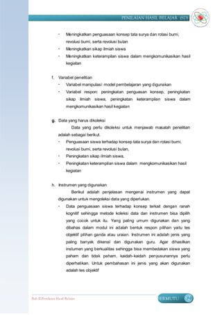 PENILAIAN HASIL BELAJAR (SD)


                       Meningkatkan penguasaan konsep tata surya dan rotasi bumi,
                        revolusi bumi, serta revolusi bulan
                       Meningkatkan sikap ilmiah siswa
                       Meningkatkan keterampilan siswa dalam mengkomunikasikan hasil
                        kegiatan


              f.   Variabel penelitian
                       Variabel manipulasi: model pembelajaran yang digunakan
                       Variabel respon: peningkatan penguasan konsep, peningkatan
                        sikap ilmiah siswa, peningkatan        keterampilan   siswa dalam
                        mengkomunikasikan hasil kegiatan


              g. Data yang harus dikoleksi
                            Data yang perlu dikoleksi untuk menjawab masalah penelitian
                   adalah sebagai berikut.
                       Penguasaan siswa terhadap konsep tata surya dan rotasi bumi,
                        revolusi bumi, serta revolusi bulan,
                       Peningkatan sikap ilmiah siswa,
                       Peningkatan keterampilan siswa dalam mengkomunikasikan hasil
                        kegiatan


              h. Instrumen yang digunakan
                            Berikut adalah penjelasan mengenai instrumen yang dapat
                   digunakan untuk mengoleksi data yang diperlukan.
                       Data penguasaan siswa terhadap konsep terkait dengan ranah
                        kognitif sehingga metode koleksi data dan instrumen bisa dipilih
                        yang cocok untuk itu. Yang paling umum digunakan dan yang
                        dibahas dalam modul ini adalah bentuk respon pilihan yaitu tes
                        objektif pilihan ganda atau uraian. Instrumen ini adalah jenis yang
                        paling banyak dikenal dan digunakan guru. Agar dihasilkan
                        instumen yang berkualitas sehingga bisa membedakan siswa yang
                        paham dan tidak paham, kaidah-kaidah penyusunannya perlu
                        diperhatikan. Untuk pembahasan ini jenis yang akan digunakan
                        adalah tes objektif




Bab II Penilaian Ha sil Belajar                                          BERMUTU        82
 