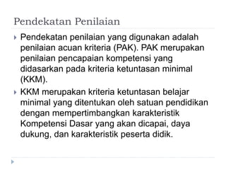 Pendekatan Penilaian
 Pendekatan penilaian yang digunakan adalah
penilaian acuan kriteria (PAK). PAK merupakan
penilaian pencapaian kompetensi yang
didasarkan pada kriteria ketuntasan minimal
(KKM).
 KKM merupakan kriteria ketuntasan belajar
minimal yang ditentukan oleh satuan pendidikan
dengan mempertimbangkan karakteristik
Kompetensi Dasar yang akan dicapai, daya
dukung, dan karakteristik peserta didik.
 