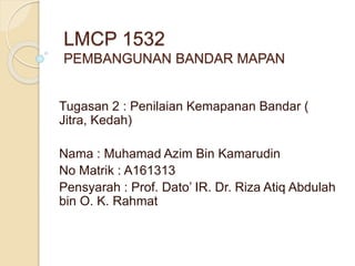 LMCP 1532
PEMBANGUNAN BANDAR MAPAN
Tugasan 2 : Penilaian Kemapanan Bandar (
Jitra, Kedah)
Nama : Muhamad Azim Bin Kamarudin
No Matrik : A161313
Pensyarah : Prof. Dato’ IR. Dr. Riza Atiq Abdulah
bin O. K. Rahmat
 