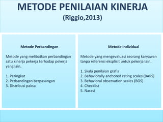Metode Perbandingan
Metode yang melibatkan perbandingan
satu kinerja pekerja terhadap pekerja
yang lain.
1. Peringkat
2. Perbandingan berpasangan
3. Distribusi paksa
Metode Individual
Metode yang mengevaluasi seorang karyawan
tanpa referensi eksplisit untuk pekerja lain.
1. Skala penilaian grafis
2. Behaviorally anchored rating scales (BARS)
3. Behavioral observation scales (BOS)
4. Checklist
5. Narasi
METODE PENILAIAN KINERJA
(Riggio,2013)
 