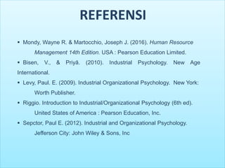 REFERENSI
 Mondy, Wayne R. & Martocchio, Joseph J. (2016). Human Resource
Management 14th Edition. USA : Pearson Education Limited.
 Bisen, V., & Priyā. (2010). Industrial Psychology. New Age
International.
 Levy, Paul. E. (2009). Industrial Organizational Psychology. New York:
Worth Publisher.
 Riggio. Introduction to Industrial/Organizational Psychology (6th ed).
United States of America : Pearson Education, Inc.
 Sepctor, Paul E. (2012). Industrial and Organizational Psychology.
Jefferson City: John Wiley & Sons, Inc
 