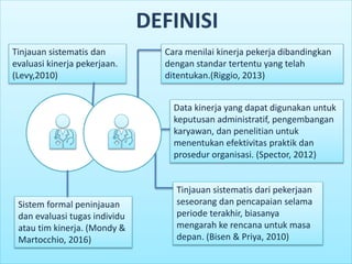 Cara menilai kinerja pekerja dibandingkan
dengan standar tertentu yang telah
ditentukan.(Riggio, 2013)
Sistem formal peninjauan
dan evaluasi tugas individu
atau tim kinerja. (Mondy &
Martocchio, 2016)
Tinjauan sistematis dan
evaluasi kinerja pekerjaan.
(Levy,2010)
Tinjauan sistematis dari pekerjaan
seseorang dan pencapaian selama
periode terakhir, biasanya
mengarah ke rencana untuk masa
depan. (Bisen & Priya, 2010)
Data kinerja yang dapat digunakan untuk
keputusan administratif, pengembangan
karyawan, dan penelitian untuk
menentukan efektivitas praktik dan
prosedur organisasi. (Spector, 2012)
DEFINISI
 