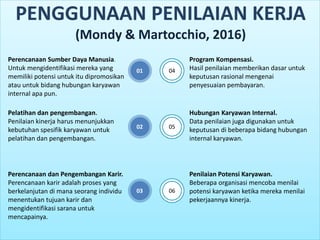 01
PENGGUNAAN PENILAIAN KERJA
(Mondy & Martocchio, 2016)
Perencanaan Sumber Daya Manusia.
Untuk mengidentifikasi mereka yang
memiliki potensi untuk itu dipromosikan
atau untuk bidang hubungan karyawan
internal apa pun.
02
Pelatihan dan pengembangan.
Penilaian kinerja harus menunjukkan
kebutuhan spesifik karyawan untuk
pelatihan dan pengembangan.
03
Perencanaan dan Pengembangan Karir.
Perencanaan karir adalah proses yang
berkelanjutan di mana seorang individu
menentukan tujuan karir dan
mengidentifikasi sarana untuk
mencapainya.
04
05
06
Program Kompensasi.
Hasil penilaian memberikan dasar untuk
keputusan rasional mengenai
penyesuaian pembayaran.
Hubungan Karyawan Internal.
Data penilaian juga digunakan untuk
keputusan di beberapa bidang hubungan
internal karyawan.
Penilaian Potensi Karyawan.
Beberapa organisasi mencoba menilai
potensi karyawan ketika mereka menilai
pekerjaannya kinerja.
 