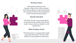 Distribusi Paksa
Menugaskan pekerja untuk
kategori mapan dari miskin menjadi
baik kinerja dengan tetap keterbatasan
cara banyak karyawan bisa ditugaskan
untuk masing-masing kategori
Metode Individual
Penilaian kinerja yang mengevaluasi
seorang karyawan sendiri atau dirinya
sendiri, tanpa referensi eksplisit untuk
pekerja lain
Skala Penilaian Grafis
Penilaian kerja ini menggunakan skala
yang telah ditentukan untuk menilai
pekerja di pentingdimensi pekerjaan
 