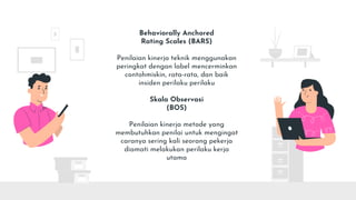Behaviorally Anchored
Rating Scales (BARS)
Penilaian kinerja teknik menggunakan
peringkat dengan label mencerminkan
contohmiskin, rata-rata, dan baik
insiden perilaku perilaku
Skala Observasi
(BOS)
Penilaian kinerja metode yang
membutuhkan penilai untuk mengingat
caranya sering kali seorang pekerja
diamati melakukan perilaku kerja
utama
 