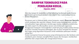 DAMPAK TEKNOLOGI PADA
PENILAIAN KERJA
(Spector, 2012)
Ada dua tempat di mana kita melihat teknologi berdampak pada kinerja
penilaian — pemantauan produktivitas objektif dan implementasi kinerja
Sistem Menejemen.
Karyawan saat ini bekerja pada sistem komputer, seperti Reservasi Spesialis
untuk maskapai dan operator telepon. Sistem yang memungkinkan mereka
menyelesaikan tugas pekerjaan mereka juga mampu melacak produktivitas,
dan data seperti itu dikumpulkan secara rutin di banyak organisasi.
Penggunaan komputer memungkinkan untuk hal yang mudah analisis kinerja
di jutaan transaksi karyawan-pelanggan, dan itu bisa menjadi fitur bawaan
dari tugas yang digunakan karyawan untuk melakukan pekerjaan mereka
setiap hari.
Sistem manajemen kinerja karyawan yang terkomputerisasi dan berbasis web
membantu para manajer mengklarifikasi tujuan dan harapan, memberikan
pelatihan dan umpan balik, dan mengevaluasi kinerja
 
