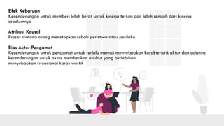 Efek Kebaruan
Kecenderungan untuk memberi lebih berat untuk kinerja terkini dan lebih rendah dari kinerja
sebelumnya
Atribusi Kausal
Proses dimana orang menetapkan sebab peristiwa atau perilaku
Bias Aktor-Pengamat
Kecenderungan untuk pengamat untuk terlalu memuji menyebabkan karakteristik aktor dan adanya
kecenderungan untuk aktor memberikan atribut yang berlebihan
menyebabkan situasional karakteristik
 
