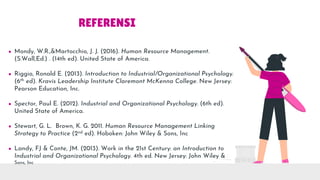 REFERENSI
● Mondy, W.R.,&Martocchio, J. J. (2016). Human Resource Management.
(S.Wall,Ed.) . (14th ed). United State of America.
● Riggio, Ronald E. (2013). Introduction to Industrial/Organizational Psychology.
(6th ed). Kravis Leadership Institute Claremont McKenna College. New Jersey:
Pearson Education, Inc.
● Spector, Paul E. (2012). Industrial and Organizational Psychology. (6th ed).
United State of America.
● Stewart, G. L. Brown, K. G. 2011. Human Resource Management Linking
Strategy to Practice (2nd ed). Hoboken: John Wiley & Sons, Inc
● Landy, FJ & Conte, JM. (2013). Work in the 21st Century: an Introduction to
Industrial and Organizational Psychology. 4th ed. New Jersey: John Wiley &
Sons, Inc
 