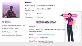 SDK Ign.Slamet Riyadi Jakarta – 2013
SMPN 179 Jakarta – 2016
SMAN 39 Jakarta – 2019
Universitas Pancasila - Psikologi
Nama Lengkap : Fransiska Herdiana Eka Putri
Tempat, : Jakarta,30 Maret 2001
Tanggal Lahir
Agama : Katolik
Kebangsaan : Indonesia
CONTACT
Address : Jl.Baret Biru 3,Rt 10 Rw 03 No.43 ,Kalisari-Pasar
Rebo, Jakarta Timur
Email : fransiskaputri81@gmail.com
No.Handphone : 082213537351
Social Media : @bangze.lo (Instagram)
hyungganteng (Line)
 