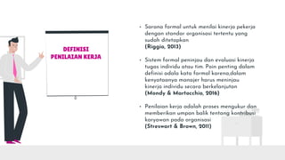 DEFINISI
PENILAIAN KERJA
• Sarana formal untuk menilai kinerja pekerja
dengan standar organisasi tertentu yang
sudah ditetapkan
(Riggio, 2013)
• Sistem formal peninjau dan evaluasi kinerja
tugas individu atau tim. Poin penting dalam
definisi adala kata formal karena,dalam
kenyataanya manajer harus meninjau
kinerja individu secara berkelanjutan
(Mondy & Martocchio, 2016)
• Penilaian kerja adalah proses mengukur dan
memberikan umpan balik tentang kontribusi
karyawan pada organisasi
(Streswart & Brown, 2011)
 