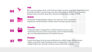 Hadiah
Pengusaha membandingkan pekerja satu sama lain untuk menentukan
bagaimana mendistribusikan imbalan seperti kenaikan gaji dan bonus.
04
Transfer
Pengusaha dapat menggunakan profil kemampuan kinerja untuk
menentukan karyawan mana yang paling cocok untukpemindahan
dari satu kelompok pekerjaan atau jabatan lainnya.
05
Promosi
Sejauh kemampuan kinerja yang terdokumentasi adalah bagian dari pekerjaan
tingkat yang lebih tinggi. Pengusaha dapat menggunakan informasi kinerja
sebagai bagian dari prosedur penilaian yang menentukan promosi.
06
07
PHK
Jika suatu perusahaan perlu untuk berhemat faktor penting yang dapat digunakan untuk
memandu pemilihan orang-orang yang akan dibandingkan adalah kinerja karyawan
dengan kinerja terendah yang akan menjadi kandidat yang mungkin di PHK..
 